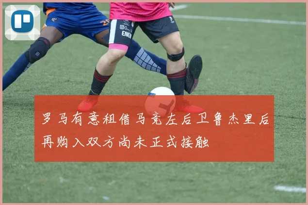 罗马有意租借马竞左后卫鲁杰里后再购入双方尚未正式接触