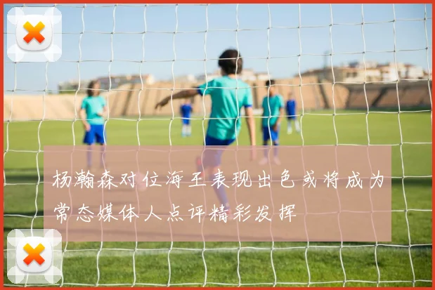 杨瀚森对位海王表现出色或将成为常态媒体人点评精彩发挥