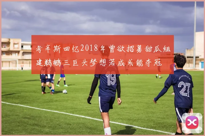 考辛斯回忆2018年曾欲招募甜瓜组建鹈鹕三巨头梦想若成或能夺冠