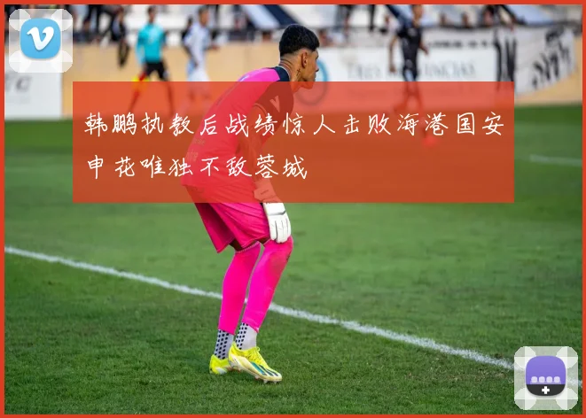 韩鹏执教后战绩惊人击败海港国安申花唯独不敌蓉城