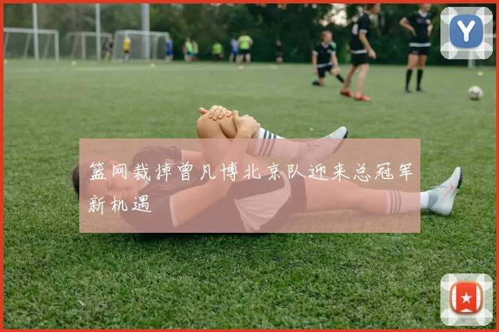 篮网裁掉曾凡博北京队迎来总冠军新机遇