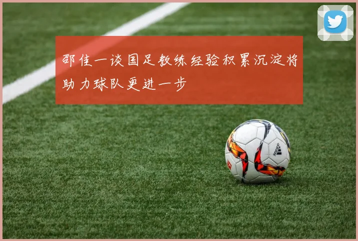 邵佳一谈国足教练经验积累沉淀将助力球队更进一步