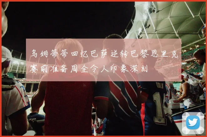 乌姆蒂蒂回忆巴萨逆转巴黎恩里克赛前准备周全令人印象深刻