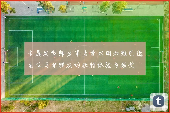 专属发型师分享为费尔明加维巴德吉亚马尔理发的独特体验与感受