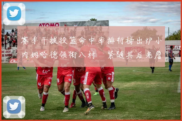 赛季干拔投篮命中率排行榜出炉小内姆哈德领衔八村塁紧随其后老詹稳居前列