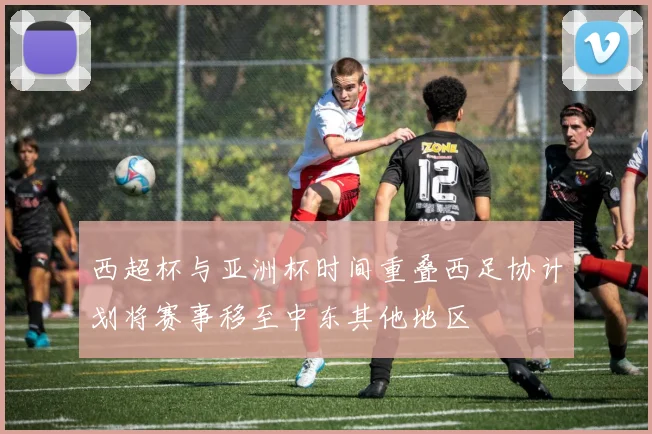 西超杯与亚洲杯时间重叠西足协计划将赛事移至中东其他地区