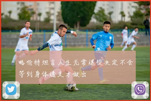 略伦特坦言人生无常退役决定不会等到身体透支才做出