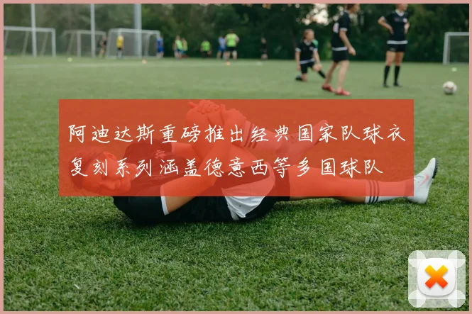 阿迪达斯重磅推出经典国家队球衣复刻系列涵盖德意西等多国球队