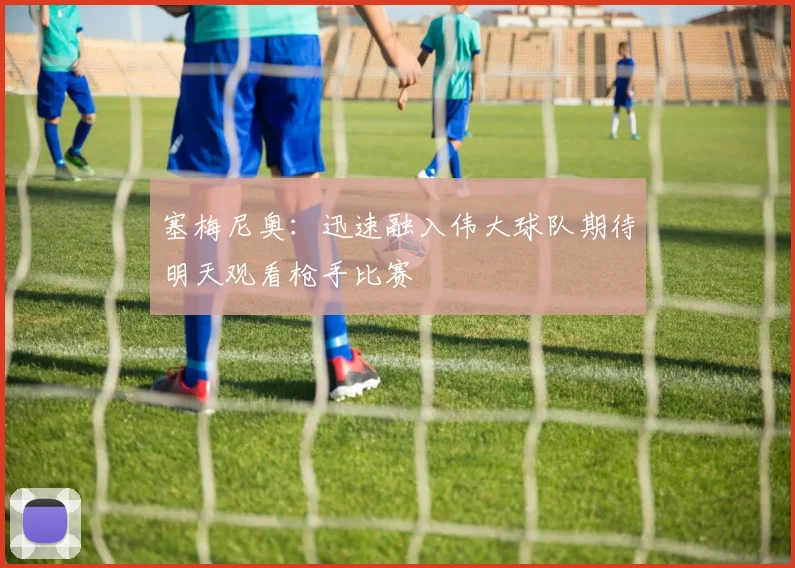 塞梅尼奥：迅速融入伟大球队期待明天观看枪手比赛