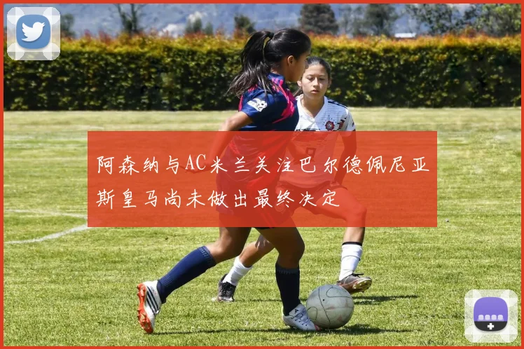 阿森纳与AC米兰关注巴尔德佩尼亚斯皇马尚未做出最终决定