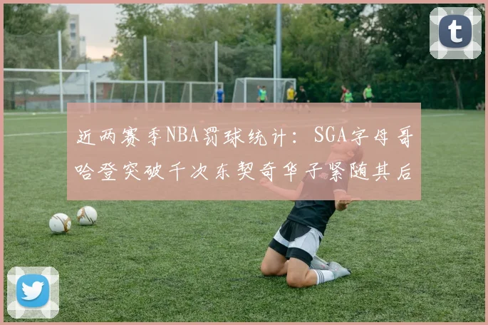 近两赛季NBA罚球统计：SGA字母哥哈登突破千次东契奇华子紧随其后