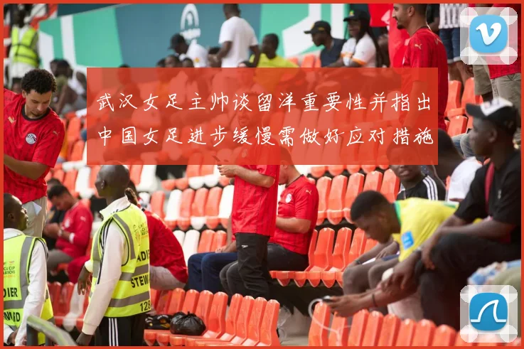 武汉女足主帅谈留洋重要性并指出中国女足进步缓慢需做好应对措施