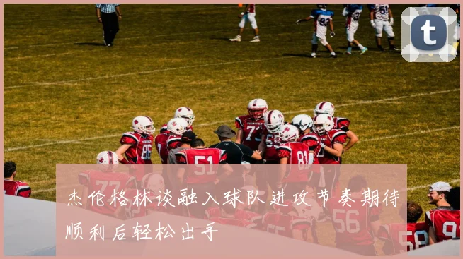杰伦格林谈融入球队进攻节奏期待顺利后轻松出手