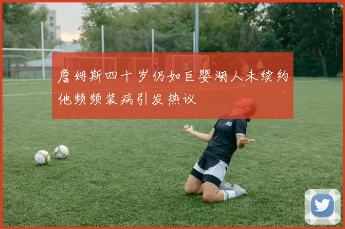 詹姆斯四十岁仍如巨婴湖人未续约他频频装病引发热议