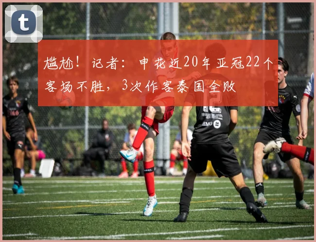 尴尬！记者：申花近20年亚冠22个客场不胜，3次作客泰国全败