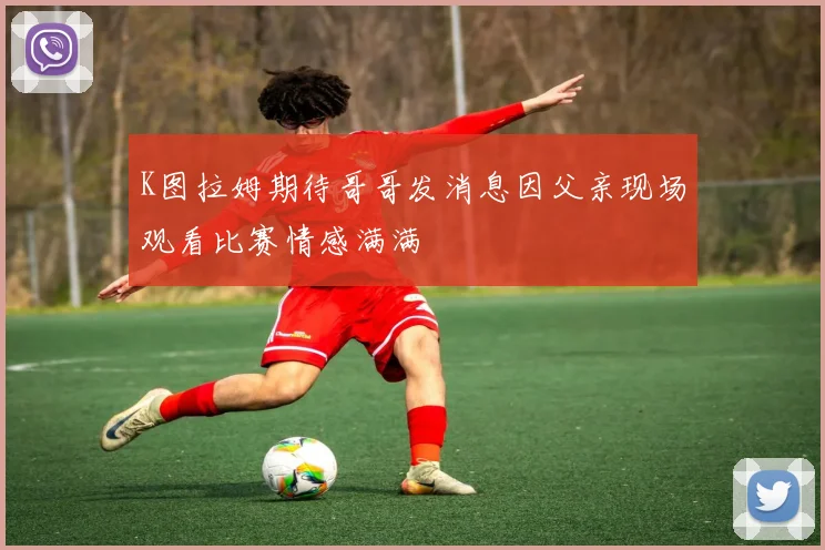 K图拉姆期待哥哥发消息因父亲现场观看比赛情感满满