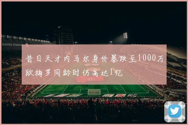 昔日天才内马尔身价暴跌至1000万欧梅罗同龄时仍高达1亿