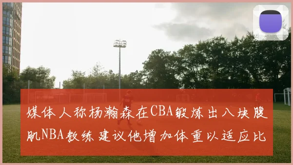 媒体人称杨瀚森在CBA锻炼出八块腹肌NBA教练建议他增加体重以适应比赛