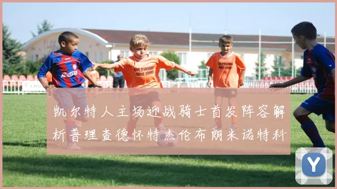凯尔特人主场迎战骑士首发阵容解析普理查德怀特杰伦布朗米诺特科塔齐聚一堂