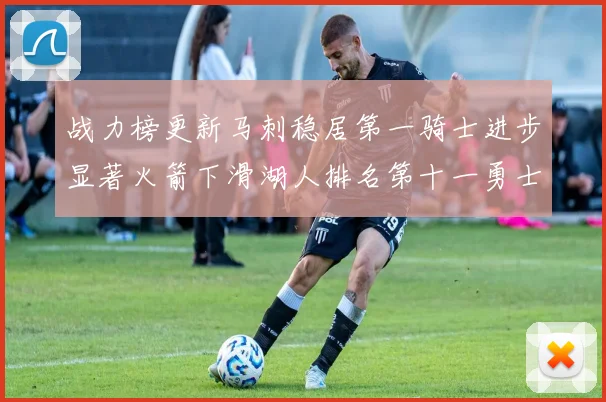 战力榜更新马刺稳居第一骑士进步显著火箭下滑湖人排名第十一勇士继续低迷