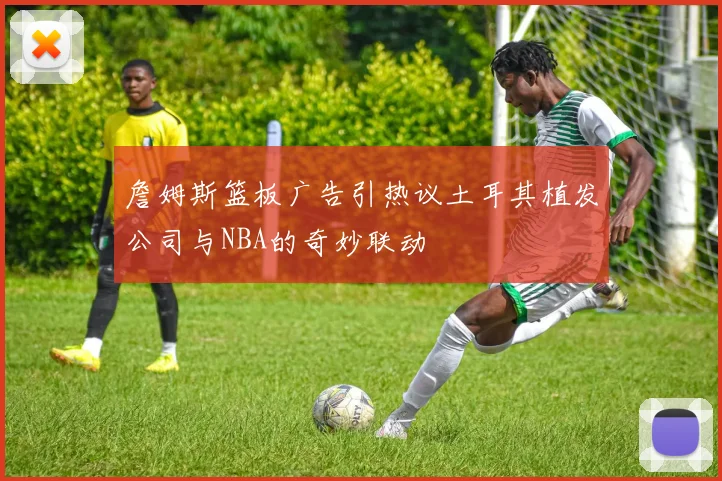 詹姆斯篮板广告引热议土耳其植发公司与NBA的奇妙联动