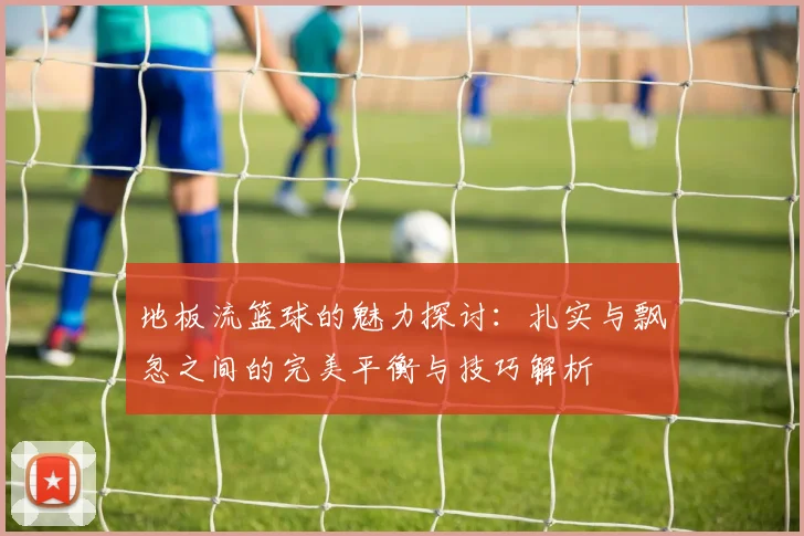 地板流篮球的魅力探讨：扎实与飘忽之间的完美平衡与技巧解析