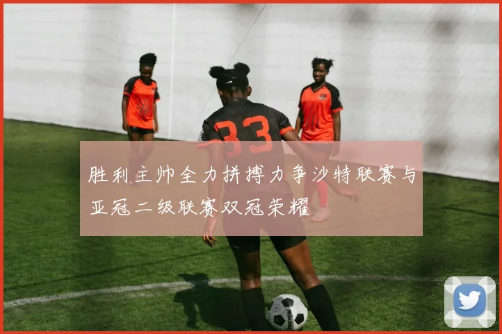 胜利主帅全力拼搏力争沙特联赛与亚冠二级联赛双冠荣耀