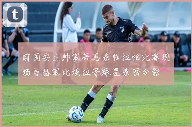 前国安主帅塞蒂恩亲临拉帕比赛现场与赫塞比埃拉等球星亲密合影