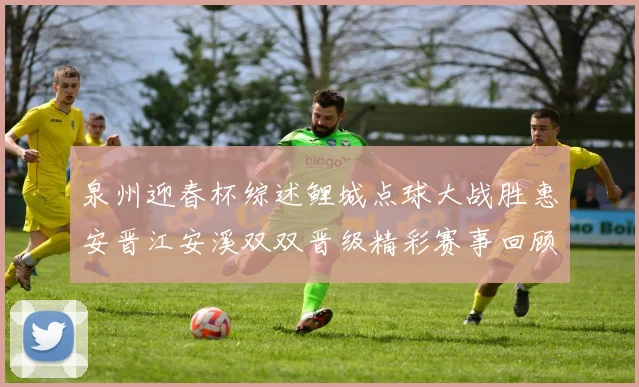 泉州迎春杯综述鲤城点球大战胜惠安晋江安溪双双晋级精彩赛事回顾