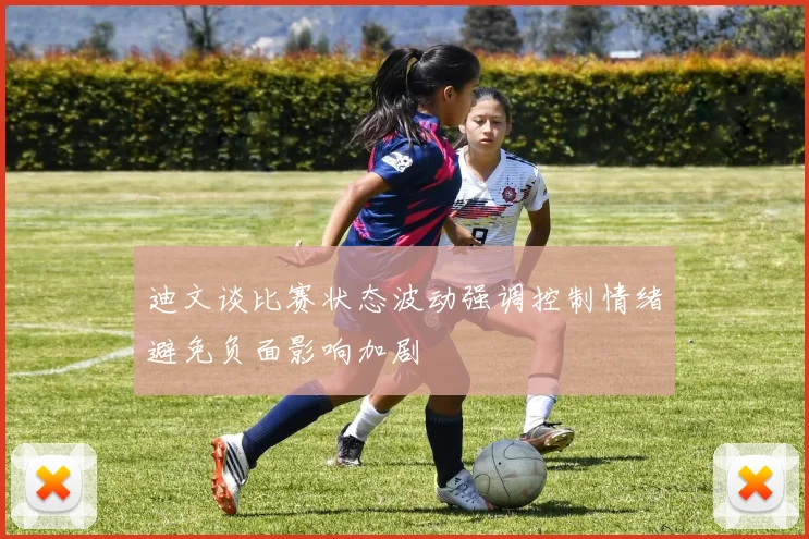 迪文谈比赛状态波动强调控制情绪避免负面影响加剧