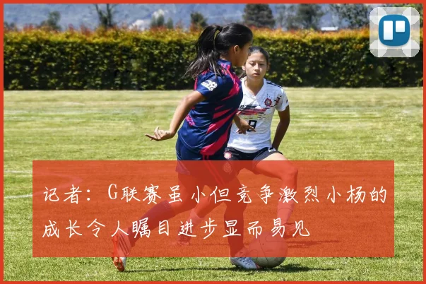 记者：G联赛虽小但竞争激烈小杨的成长令人瞩目进步显而易见
