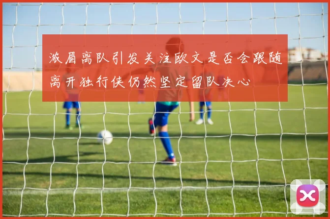 浓眉离队引发关注欧文是否会跟随离开独行侠仍然坚定留队决心