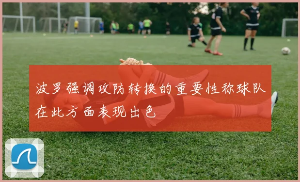 波罗强调攻防转换的重要性称球队在此方面表现出色