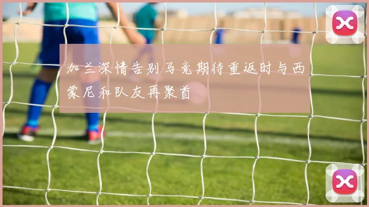 加兰深情告别马竞期待重返时与西蒙尼和队友再聚首