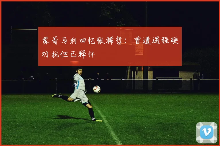 蒙哥马利回忆张稀哲：曾遭遇强硬对抗但已释怀