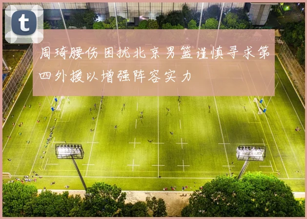 周琦腰伤困扰北京男篮谨慎寻求第四外援以增强阵容实力