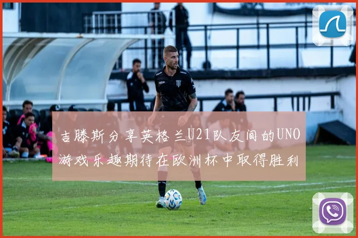 吉滕斯分享英格兰U21队友间的UNO游戏乐趣期待在欧洲杯中取得胜利