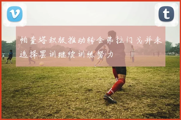 帕奎塔积极推动转会弗拉门戈并未选择罢训继续训练努力