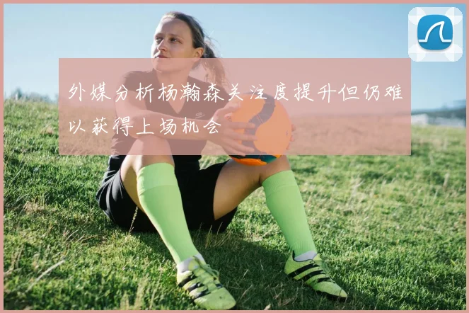 外媒分析杨瀚森关注度提升但仍难以获得上场机会