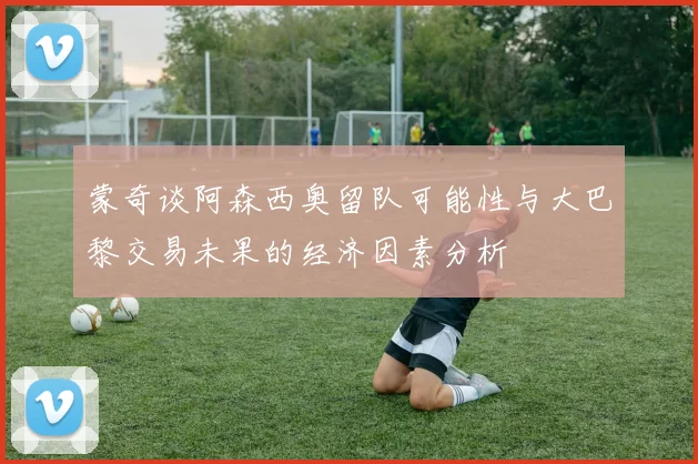 蒙奇谈阿森西奥留队可能性与大巴黎交易未果的经济因素分析
