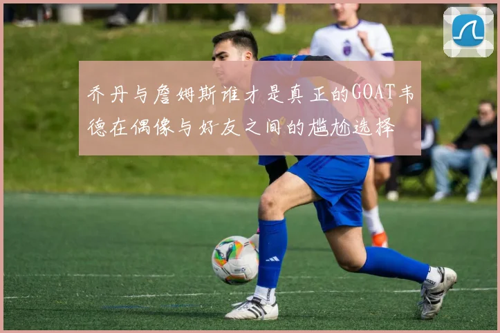 乔丹与詹姆斯谁才是真正的GOAT韦德在偶像与好友之间的尴尬选择