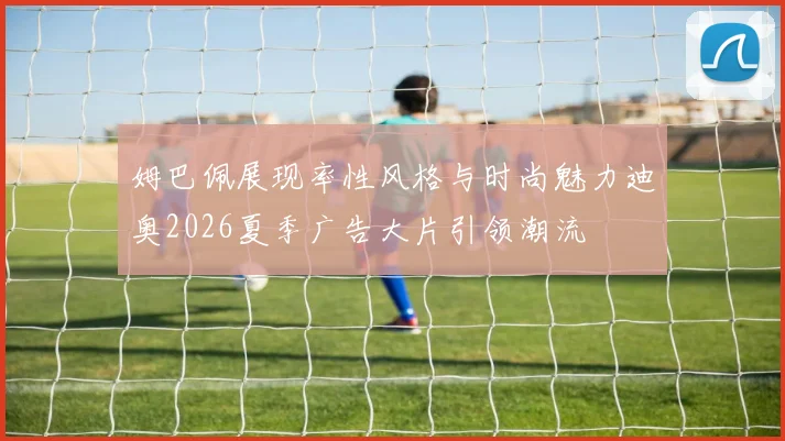 姆巴佩展现率性风格与时尚魅力迪奥2026夏季广告大片引领潮流
