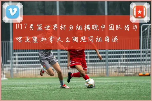 U17男篮世界杯分组揭晓中国队将与喀麦隆加拿大立陶宛同组角逐